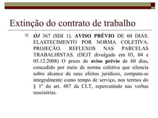 Extinção do contrato de trabalho
      OJ 367 (SDI 1). AVISO PRÉVIO DE 60 DIAS.
       ELASTECIMENTO POR NORMA COLETIVA.
       PROJEÇÃO. REFLEXOS NAS PARCELAS
       TRABALHISTAS. (DEJT divulgado em 03, 04 e
       05.12.2008) O prazo de aviso prévio de 60 dias,
       concedido por meio de norma coletiva que silencia
       sobre alcance de seus efeitos jurídicos, computa-se
       integralmente como tempo de serviço, nos termos do
       § 1º do art. 487 da CLT, repercutindo nas verbas
       rescisórias.
 