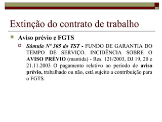 Extinção do contrato de trabalho
   Aviso prévio e FGTS
       Súmula Nº 305 do TST - FUNDO DE GARANTIA DO
        TEMPO DE SERVIÇO. INCIDÊNCIA SOBRE O
        AVISO PRÉVIO (mantida) - Res. 121/2003, DJ 19, 20 e
        21.11.2003 O pagamento relativo ao período de aviso
        prévio, trabalhado ou não, está sujeito a contribuição para
        o FGTS.
 