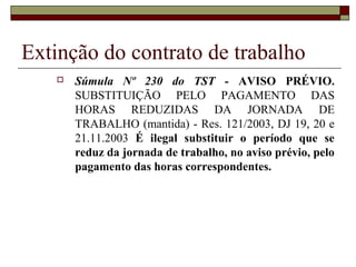 Extinção do contrato de trabalho
      Súmula Nº 230 do TST - AVISO PRÉVIO.
       SUBSTITUIÇÃO PELO PAGAMENTO DAS
       HORAS REDUZIDAS DA JORNADA DE
       TRABALHO (mantida) - Res. 121/2003, DJ 19, 20 e
       21.11.2003 É ilegal substituir o período que se
       reduz da jornada de trabalho, no aviso prévio, pelo
       pagamento das horas correspondentes.
 