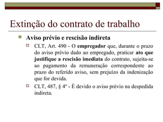Extinção do contrato de trabalho
     Aviso prévio e rescisão indireta
         CLT, Art. 490 - O empregador que, durante o prazo
          do aviso prévio dado ao empregado, praticar ato que
          justifique a rescisão imediata do contrato, sujeita-se
          ao pagamento da remuneração correspondente ao
          prazo do referido aviso, sem prejuízo da indenização
          que for devida.
         CLT, 487, § 4º - É devido o aviso prévio na despedida
          indireta.
 