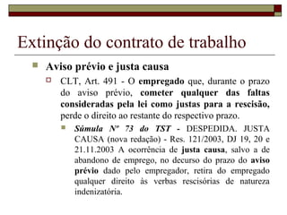 Extinção do contrato de trabalho
     Aviso prévio e justa causa
         CLT, Art. 491 - O empregado que, durante o prazo
          do aviso prévio, cometer qualquer das faltas
          consideradas pela lei como justas para a rescisão,
          perde o direito ao restante do respectivo prazo.
             Súmula Nº 73 do TST - DESPEDIDA. JUSTA
              CAUSA (nova redação) - Res. 121/2003, DJ 19, 20 e
              21.11.2003 A ocorrência de justa causa, salvo a de
              abandono de emprego, no decurso do prazo do aviso
              prévio dado pelo empregador, retira do empregado
              qualquer direito às verbas rescisórias de natureza
              indenizatória.
 