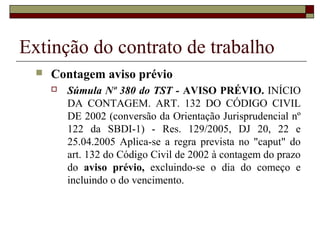 Extinção do contrato de trabalho
     Contagem aviso prévio
         Súmula Nº 380 do TST - AVISO PRÉVIO. INÍCIO
          DA CONTAGEM. ART. 132 DO CÓDIGO CIVIL
          DE 2002 (conversão da Orientação Jurisprudencial nº
          122 da SBDI-1) - Res. 129/2005, DJ 20, 22 e
          25.04.2005 Aplica-se a regra prevista no "caput" do
          art. 132 do Código Civil de 2002 à contagem do prazo
          do aviso prévio, excluindo-se o dia do começo e
          incluindo o do vencimento.
 
