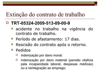 Extinção do contrato de trabalho
   TRT-05324-2009-513-09-00-9
       acidente no trabalho na vigência do
        contrato de trabalho.
       Período de afastamento: 17 dias.
       Rescisão do contrato após o retorno.
       Pedidos
           indenização por dano moral;
           indenização por dano material (pensão vitalícia
            pela incapacidade laboral, despesas médicas)
            ou a reintegração ao emprego;
 