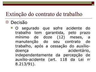 Extinção do contrato de trabalho
   Decisão
       O segurado que sofre acidente do
        trabalho tem garantida, pelo prazo
        mínimo de doze (12) meses, a
        manutenção do seu contrato de
        trabalho, após a cessação do auxílio-
        doença                    acidentário,
        independentemente da percepção de
        auxílio-acidente (art. 118 da Lei no
        8.213/91).
 
