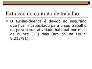 Extinção do contrato de trabalho
   O auxílio-doença é devido ao segurado
    que ficar incapacitado para o seu trabalho
    ou para a sua atividade habitual por mais
    de quinze (15) dias (art. 59 da Lei no
    8.213/91).
 