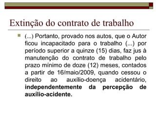 Extinção do contrato de trabalho
     (...) Portanto, provado nos autos, que o Autor
      ficou incapacitado para o trabalho (...) por
      período superior a quinze (15) dias, faz jus à
      manutenção do contrato de trabalho pelo
      prazo mínimo de doze (12) meses, contados
      a partir de 16/maio/2009, quando cessou o
      direito    ao     auxílio-doença   acidentário,
      independentemente da percepção de
      auxílio-acidente.
 