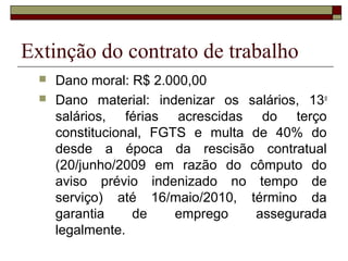 Extinção do contrato de trabalho
     Dano moral: R$ 2.000,00
     Dano material: indenizar os salários, 13 o
      salários, férias acrescidas do terço
      constitucional, FGTS e multa de 40% do
      desde a época da rescisão contratual
      (20/junho/2009 em razão do cômputo do
      aviso prévio indenizado no tempo de
      serviço) até 16/maio/2010, término da
      garantia     de    emprego   assegurada
      legalmente.
 