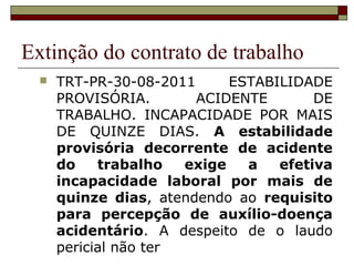 Extinção do contrato de trabalho
     TRT-PR-30-08-2011      ESTABILIDADE
      PROVISÓRIA.       ACIDENTE        DE
      TRABALHO. INCAPACIDADE POR MAIS
      DE QUINZE DIAS. A estabilidade
      provisória decorrente de acidente
      do    trabalho   exige   a   efetiva
      incapacidade laboral por mais de
      quinze dias, atendendo ao requisito
      para percepção de auxílio-doença
      acidentário. A despeito de o laudo
      pericial não ter
 