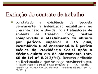 Extinção do contrato de trabalho
     constatado     a   existência     de    sequela
      permanente, a indenização estabilitária no
      presente caso é devida, pois tratando-se de
      acidente    de   trabalho     típico,   restou
      comprovado o afastamento do obreiro
      por    período    superior      a    15   dias,
      incumbindo a Ré encaminhá-lo à perícia
      médica da Previdência Social após o
      décimo-quinto dia de afastamento (art.
      60 da Lei nº 8.213/91). Recurso ordinário
      da Reclamada a que se nega provimento (TRT-
      PR-05324-2009-513-09-00-9-ACO-34942-2011 - 1A. TURMA -
      Relator: UBIRAJARA CARLOS MENDES - Publicado no DEJT em 30-
      08-2011).
 