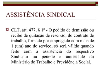 ASSISTÊNCIA SINDICAL

   CLT, art. 477, § 1º - O pedido de demissão ou
    recibo de quitação de rescisão, do contrato de
    trabalho, firmado por empregado com mais de
    1 (um) ano de serviço, só será válido quando
    feito com a assistência do respectivo
    Sindicato ou perante a autoridade do
    Ministério do Trabalho e Previdência Social.
 