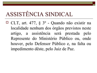 ASSISTÊNCIA SINDICAL
   CLT, art. 477, § 3º - Quando não existir na
    localidade nenhum dos órgãos previstos neste
    artigo, a assistência será prestada pelo
    Represente do Ministério Público ou, onde
    houver, pelo Defensor Público e, na falta ou
    impedimento dêste, pelo Juiz de Paz.
 