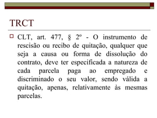 TRCT
   CLT, art. 477, § 2º - O instrumento de
    rescisão ou recibo de quitação, qualquer que
    seja a causa ou forma de dissolução do
    contrato, deve ter especificada a natureza de
    cada parcela paga ao empregado e
    discriminado o seu valor, sendo válida a
    quitação, apenas, relativamente às mesmas
    parcelas.
 