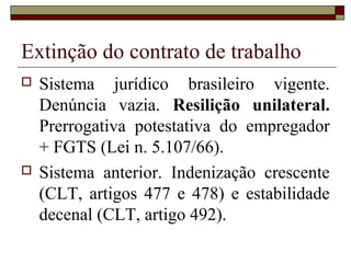 Extinção do contrato de trabalho
   Sistema jurídico brasileiro vigente.
    Denúncia vazia. Resilição unilateral.
    Prerrogativa potestativa do empregador
    + FGTS (Lei n. 5.107/66).
   Sistema anterior. Indenização crescente
    (CLT, artigos 477 e 478) e estabilidade
    decenal (CLT, artigo 492).
 