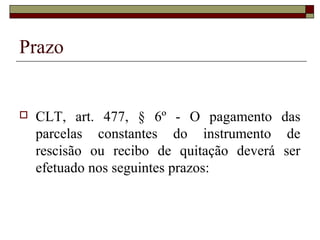 Prazo


   CLT, art. 477, § 6º - O pagamento das
    parcelas constantes do instrumento de
    rescisão ou recibo de quitação deverá ser
    efetuado nos seguintes prazos:
 