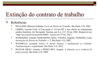 Extinção do contrato de trabalho
   Referências
       DELGADO, Maurício Godinho. Curso de Direito do Trabalho. São Paulo: LTr, 2003.
       LISBÔA, Luciana Veck. A Convenção nº 132 da OIT e seus efeitos no ordenamento
        jurídico brasileiro. Jus Navigandi, Teresina, ano 8, n. 117, 29 out. 2003. Disponível em:
        <http://jus.com.br/revista/texto/4460>. Acesso em: 27 fev. 2013.
       SÜSSEKIND, Arnaldo; MARANHÃO, Délio; VIANNA, Segadas; TEIXEIRA, Lima.
        Instituições de Direito do Trabalho. v. 2. São Paulo: LTr, 2002.
       WANDELLI, Leonardo Vieira. O direito humano e fundamental ao trabalho.
        Fundamentação e exigibilidade. São Paulo: LTr, 2012.
       BAYLOS GRAU, Antonio e PEREZ REY, Joaquín. A dispensa ou a violência do
        poder privado. São Paulo: LTr, 2009.
 