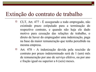 Extinção do contrato de trabalho
      CLT, Art. 477 - É assegurado a todo empregado, não
       existindo prazo estipulado para a terminação do
       respectivo contrato, e quando não haja ele dado
       motivo para cessação das relações de trabalho, o
       direto de haver do empregador uma indenização, paga
       na base da maior remuneração que tenha percebido na
       mesma empresa.
      Art. 478 - A indenização devida pela rescisão de
       contrato por prazo indeterminado será de 1 (um) mês
       de remuneração por ano de serviço efetivo, ou por ano
       e fração igual ou superior a 6 (seis) meses.
 