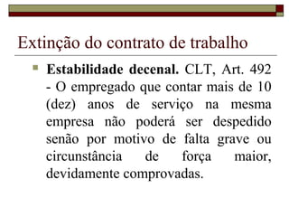 Extinção do contrato de trabalho
     Estabilidade decenal. CLT, Art. 492
      - O empregado que contar mais de 10
      (dez) anos de serviço na mesma
      empresa não poderá ser despedido
      senão por motivo de falta grave ou
      circunstância  de    força   maior,
      devidamente comprovadas.
 