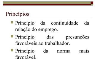 Princípios
   Princípio da continuidade da
    relação do emprego.
   Princípio      das      presunções
    favoráveis ao trabalhador.
   Princípio    da     norma     mais
    favorável.
 