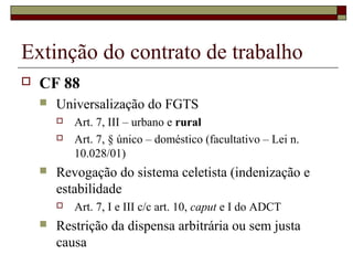 Extinção do contrato de trabalho
   CF 88
       Universalização do FGTS
           Art. 7, III – urbano e rural
           Art. 7, § único – doméstico (facultativo – Lei n.
            10.028/01)
       Revogação do sistema celetista (indenização e
        estabilidade
           Art. 7, I e III c/c art. 10, caput e I do ADCT
       Restrição da dispensa arbitrária ou sem justa
        causa
 