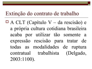 Extinção do contrato de trabalho
   A CLT (Capítulo V – da rescisão) e
    a própria cultura cotidiana brasileira
    acaba por utilizar tão somente a
    expressão rescisão para tratar de
    todas as modalidades de ruptura
    contratual trabalhista (Delgado,
    2003:1100).
 
