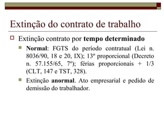 Extinção do contrato de trabalho
   Extinção contrato por tempo determinado
       Normal: FGTS do período contratual (Lei n.
        8036/90, 18 e 20, IX); 13º proporcional (Decreto
        n. 57.155/65, 7º); férias proporcionais + 1/3
        (CLT, 147 e TST, 328).
       Extinção anormal. Ato empresarial e pedido de
        demissão do trabalhador.
 