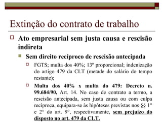 Extinção do contrato de trabalho
   Ato empresarial sem justa causa e rescisão
    indireta
       Sem direito recíproco de rescisão antecipada
           FGTS; multa dos 40%; 13º proporcional; indenização
            do artigo 479 da CLT (metade do salário do tempo
            restante);
           Multa dos 40% x multa do 479: Decreto n.
            99.684/90, Art. 14. No caso de contrato a termo, a
            rescisão antecipada, sem justa causa ou com culpa
            recíproca, equipara-se às hipóteses previstas nos §§ 1°
            e 2° do art. 9°, respectivamente, sem prejuízo do
            disposto no art. 479 da CLT.
 