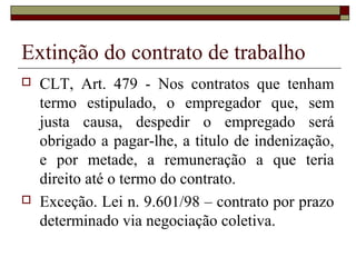 Extinção do contrato de trabalho
   CLT, Art. 479 - Nos contratos que tenham
    termo estipulado, o empregador que, sem
    justa causa, despedir o empregado será
    obrigado a pagar-lhe, a titulo de indenização,
    e por metade, a remuneração a que teria
    direito até o termo do contrato.
   Exceção. Lei n. 9.601/98 – contrato por prazo
    determinado via negociação coletiva.
 