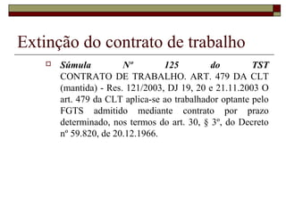 Extinção do contrato de trabalho
      Súmula          Nº        125         do         TST
       CONTRATO DE TRABALHO. ART. 479 DA CLT
       (mantida) - Res. 121/2003, DJ 19, 20 e 21.11.2003 O
       art. 479 da CLT aplica-se ao trabalhador optante pelo
       FGTS admitido mediante contrato por prazo
       determinado, nos termos do art. 30, § 3º, do Decreto
       nº 59.820, de 20.12.1966.
 