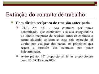Extinção do contrato de trabalho
     Com direito recíproco de rescisão antecipada
          CLT, Art. 481 - Aos contratos por prazo
          determinado, que contiverem cláusula asseguratória
          do direito recíproco de rescisão antes de expirado o
          termo ajustado, aplicam-se, caso seja exercido tal
          direito por qualquer das partes, os princípios que
          regem a rescisão dos contratos por prazo
          indeterminado.
         Aviso prévio; 13º proporcional; férias proporcionais
          com 1/3; FGTS com 40%.
 