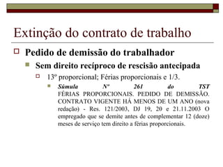 Extinção do contrato de trabalho
   Pedido de demissão do trabalhador
       Sem direito recíproco de rescisão antecipada
           13º proporcional; Férias proporcionais e 1/3.
               Súmula            Nº           261           do      TST
                FÉRIAS PROPORCIONAIS. PEDIDO DE DEMISSÃO.
                CONTRATO VIGENTE HÁ MENOS DE UM ANO (nova
                redação) - Res. 121/2003, DJ 19, 20 e 21.11.2003 O
                empregado que se demite antes de complementar 12 (doze)
                meses de serviço tem direito a férias proporcionais.
 