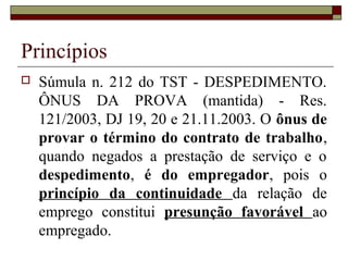 Princípios
   Súmula n. 212 do TST - DESPEDIMENTO.
    ÔNUS DA PROVA (mantida) - Res.
    121/2003, DJ 19, 20 e 21.11.2003. O ônus de
    provar o término do contrato de trabalho,
    quando negados a prestação de serviço e o
    despedimento, é do empregador, pois o
    princípio da continuidade da relação de
    emprego constitui presunção favorável ao
    empregado.
 