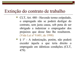Extinção do contrato de trabalho
         CLT, Art. 480 - Havendo termo estipulado,
          o empregado não se poderá desligar do
          contrato, sem justa causa, sob pena de ser
          obrigado a indenizar o empregador dos
          prejuízos que desse fato lhe resultarem.
          (Vide Lei nº 9.601, de 1998)
         § 1º - A indenização, porém, não poderá
          exceder àquela a que teria direito o
          empregado em idênticas condições. (CLT,
          479)
 