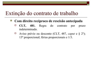 Extinção do contrato de trabalho
     Com direito recíproco de rescisão antecipada
         CLT, 481. Regra do contrato por prazo
          indeterminado.
         Aviso prévio ou desconto (CLT, 487, caput e § 2º);
          13º proporcional; férias proporcionais e 1/3.
 