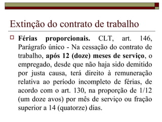 Extinção do contrato de trabalho
   Férias proporcionais. CLT, art. 146,
    Parágrafo único - Na cessação do contrato de
    trabalho, após 12 (doze) meses de serviço, o
    empregado, desde que não haja sido demitido
    por justa causa, terá direito à remuneração
    relativa ao período incompleto de férias, de
    acordo com o art. 130, na proporção de 1/12
    (um doze avos) por mês de serviço ou fração
    superior a 14 (quatorze) dias.
 