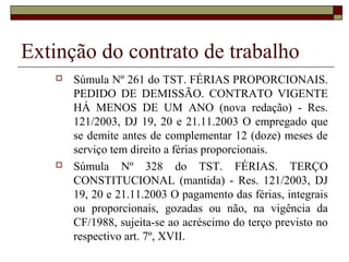 Extinção do contrato de trabalho
      Súmula Nº 261 do TST. FÉRIAS PROPORCIONAIS.
       PEDIDO DE DEMISSÃO. CONTRATO VIGENTE
       HÁ MENOS DE UM ANO (nova redação) - Res.
       121/2003, DJ 19, 20 e 21.11.2003 O empregado que
       se demite antes de complementar 12 (doze) meses de
       serviço tem direito a férias proporcionais.
      Súmula Nº 328 do TST. FÉRIAS. TERÇO
       CONSTITUCIONAL (mantida) - Res. 121/2003, DJ
       19, 20 e 21.11.2003 O pagamento das férias, integrais
       ou proporcionais, gozadas ou não, na vigência da
       CF/1988, sujeita-se ao acréscimo do terço previsto no
       respectivo art. 7º, XVII.
 