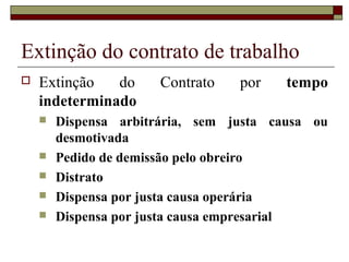 Extinção do contrato de trabalho
   Extinção   do      Contrato   por    tempo
    indeterminado
       Dispensa arbitrária, sem justa causa ou
        desmotivada
       Pedido de demissão pelo obreiro
       Distrato
       Dispensa por justa causa operária
       Dispensa por justa causa empresarial
 