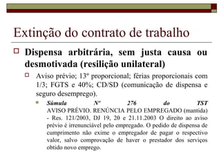 Extinção do contrato de trabalho
   Dispensa arbitrária, sem justa causa ou
    desmotivada (resilição unilateral)
       Aviso prévio; 13º proporcional; férias proporcionais com
        1/3; FGTS e 40%; CD/SD (comunicação de dispensa e
        seguro desemprego).
           Súmula             Nº           276          do           TST
            AVISO PRÉVIO. RENÚNCIA PELO EMPREGADO (mantida)
            - Res. 121/2003, DJ 19, 20 e 21.11.2003 O direito ao aviso
            prévio é irrenunciável pelo empregado. O pedido de dispensa de
            cumprimento não exime o empregador de pagar o respectivo
            valor, salvo comprovação de haver o prestador dos serviços
            obtido novo emprego.
 