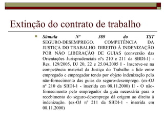 Extinção do contrato de trabalho
         Súmula           Nº          389         do         TST
          SEGURO-DESEMPREGO.              COMPETÊNCIA          DA
          JUSTIÇA DO TRABALHO. DIREITO À INDENIZAÇÃO
          POR NÃO LIBERAÇÃO DE GUIAS (conversão das
          Orientações Jurisprudenciais nºs 210 e 211 da SBDI-1) -
          Res. 129/2005, DJ 20, 22 e 25.04.2005 I - Inscreve-se na
          competência material da Justiça do Trabalho a lide entre
          empregado e empregador tendo por objeto indenização pelo
          não-fornecimento das guias do seguro-desemprego. (ex-OJ
          nº 210 da SBDI-1 - inserida em 08.11.2000) II - O não-
          fornecimento pelo empregador da guia necessária para o
          recebimento do seguro-desemprego dá origem ao direito à
          indenização. (ex-OJ nº 211 da SBDI-1 - inserida em
          08.11.2000)
 
