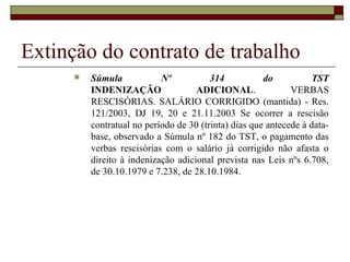 Extinção do contrato de trabalho
         Súmula            Nº           314           do           TST
          INDENIZAÇÃO                ADICIONAL.               VERBAS
          RESCISÓRIAS. SALÁRIO CORRIGIDO (mantida) - Res.
          121/2003, DJ 19, 20 e 21.11.2003 Se ocorrer a rescisão
          contratual no período de 30 (trinta) dias que antecede à data-
          base, observado a Súmula nº 182 do TST, o pagamento das
          verbas rescisórias com o salário já corrigido não afasta o
          direito à indenização adicional prevista nas Leis nºs 6.708,
          de 30.10.1979 e 7.238, de 28.10.1984.
 