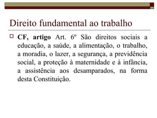 Direito fundamental ao trabalho
   CF, artigo Art. 6º São direitos sociais a
    educação, a saúde, a alimentação, o trabalho,
    a moradia, o lazer, a segurança, a previdência
    social, a proteção à maternidade e à infância,
    a assistência aos desamparados, na forma
    desta Constituição.
 