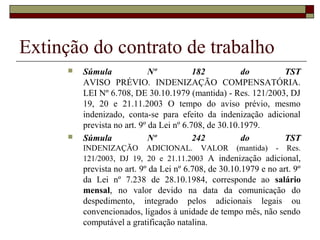 Extinção do contrato de trabalho
         Súmula              Nº           182          do     TST
          AVISO PRÉVIO. INDENIZAÇÃO COMPENSATÓRIA.
          LEI Nº 6.708, DE 30.10.1979 (mantida) - Res. 121/2003, DJ
          19, 20 e 21.11.2003 O tempo do aviso prévio, mesmo
          indenizado, conta-se para efeito da indenização adicional
          prevista no art. 9º da Lei nº 6.708, de 30.10.1979.
         Súmula              Nº           242          do     TST
          INDENIZAÇÃO ADICIONAL. VALOR (mantida) - Res.
          121/2003, DJ 19, 20 e 21.11.2003 A indenização adicional,
          prevista no art. 9º da Lei nº 6.708, de 30.10.1979 e no art. 9º
          da Lei nº 7.238 de 28.10.1984, corresponde ao salário
          mensal, no valor devido na data da comunicação do
          despedimento, integrado pelos adicionais legais ou
          convencionados, ligados à unidade de tempo mês, não sendo
          computável a gratificação natalina.
 