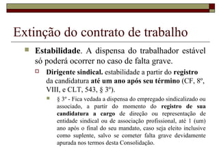 Extinção do contrato de trabalho
     Estabilidade. A dispensa do trabalhador estável
      só poderá ocorrer no caso de falta grave.
         Dirigente sindical. estabilidade a partir do registro
          da candidatura até um ano após seu término (CF, 8º,
          VIII, e CLT, 543, § 3º).
             § 3º - Fica vedada a dispensa do empregado sindicalizado ou
              associado, a partir do momento do registro de sua
              candidatura a cargo de direção ou representação de
              entidade sindical ou de associação profissional, até 1 (um)
              ano após o final do seu mandato, caso seja eleito inclusive
              como suplente, salvo se cometer falta grave devidamente
              apurada nos termos desta Consolidação.
 