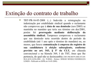 Extinção do contrato de trabalho
         TRT-PR-16-05-2008 (...) Indevida a reintegração ou
          indenização por estabilidade sindical quando o reclamante
          não comprovou que à data de sua demissão (nov/2005) se
          mantinha no mandato que teria seu término em dez/2001,
          porém foi prorrogado mediante deliberação da
          assembléia sindical. Tampouco comprovou o reclamante
          que sua demissão teria ocorrido dentro do período da
          estabilidade (até 1 ano após o término do mandato) ou, ao
          menos, que houve comunicação à empresa do registro de
          sua candidatura à eleição subseqüente, conforme
          previsto no art. 543, § 5º da CLT, em cláusula
          convencional e na Súmula 369, I do TST, ônus que lhe
          pertencia, do qual não se desincumbiu (TRT-PR-00479-2006-872-09-
          00-8-ACO-16394-2008 - 4A. TURMA - Relator: SÉRGIO MURILO RODRIGUES
          LEMOS - Publicado no DJPR em 16-05-2008).
 