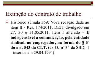 Extinção do contrato de trabalho
   Histórico súmula 369: Nova redação dada ao
    item II - Res. 174/2011, DEJT divulgado em
    27, 30 e 31.05.2011. Item I alterado - É
    indispensável a comunicação, pela entidade
    sindical, ao empregador, na forma do § 5º
    do art. 543 da CLT. (ex-OJ nº 34 da SBDI-1
    - inserida em 29.04.1994)
 