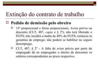 Extinção do contrato de trabalho
   Pedido de demissão pelo obreiro
       13º proporcional e férias proporcionais; Aviso prévio ou
        desconto (CLT, 487, caput e § 2º); não terá liberado o
        FGTS; não incidirá a multa de 40% do FGTS; renúncia às
        garantias de emprego; não poderá se habilitar no seguro
        desemprego.
       CLT, 487, § 2º - A falta de aviso prévio por parte do
        empregado dá ao empregador o direito de descontar os
        salários correspondentes ao prazo respectivo.
 