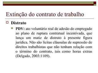 Extinção do contrato de trabalho
   Distrato
       PDV: ato voluntário real de adesão do empregado
        ao plano de ruptura contratual incentivada, que
        lança um matiz de distrato à presente figura
        jurídica. Não são lícitas cláusulas de supressão de
        direitos trabalhistas que não tenham relação com
        o término do contrato, tais como horas extras
        (Delgado, 2003:1109).
 