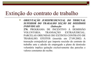 Extinção do contrato de trabalho
         ORIENTAÇÃO JURISPRUDENCIAL DO TRIBUNAL
          SUPERIOR DO TRABALHO SEÇÃO DE DISSÍDIOS
          INDIVIDUAIS                (Subseção           I)
          270. PROGRAMA DE INCENTIVO À DEMISSÃO
          VOLUNTÁRIA.          TRANSAÇÃO          EXTRAJUDICIAL.
          PARCELAS ORIUNDAS DO EXTINTO CONTRATO DE
          TRABALHO. EFEITOS (inserida em 27.09.2002) A
          transação extrajudicial que importa rescisão do contrato de
          trabalho ante a adesão do empregado a plano de demissão
          voluntária implica quitação exclusivamente das parcelas e
          valores constantes do recibo.
 