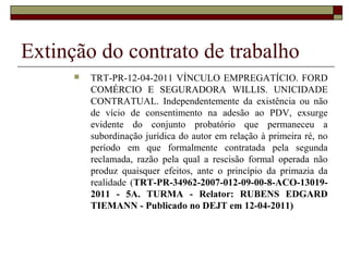 Extinção do contrato de trabalho
         TRT-PR-12-04-2011 VÍNCULO EMPREGATÍCIO. FORD
          COMÉRCIO E SEGURADORA WILLIS. UNICIDADE
          CONTRATUAL. Independentemente da existência ou não
          de vício de consentimento na adesão ao PDV, exsurge
          evidente do conjunto probatório que permaneceu a
          subordinação jurídica do autor em relação à primeira ré, no
          período em que formalmente contratada pela segunda
          reclamada, razão pela qual a rescisão formal operada não
          produz quaisquer efeitos, ante o princípio da primazia da
          realidade (TRT-PR-34962-2007-012-09-00-8-ACO-13019-
          2011 - 5A. TURMA - Relator: RUBENS EDGARD
          TIEMANN - Publicado no DEJT em 12-04-2011)
 