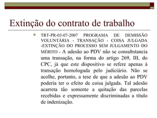 Extinção do contrato de trabalho
         TRT-PR-03-07-2007 PROGRAMA DE DEMISSÃO
          VOLUNTÁRIA - TRANSAÇÃO - COISA JULGADA
          -EXTINÇÃO DO PROCESSO SEM JULGAMENTO DO
          MÉRITO - A adesão ao PDV não se consubstancia
          uma transação, na forma do artigo 269, III, do
          CPC, já que este dispositivo se refere apenas à
          transação homologada pelo judiciário. Não se
          acolhe, portanto, a tese de que a adesão ao PDV
          poderia ter o efeito de coisa julgada. Tal adesão
          acarreta tão somente a quitação das parcelas
          recebidas e expressamente discriminadas a título
          de indenização.
 