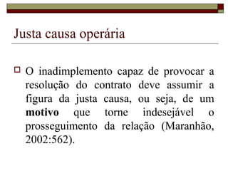 Justa causa operária

   O inadimplemento capaz de provocar a
    resolução do contrato deve assumir a
    figura da justa causa, ou seja, de um
    motivo que torne indesejável o
    prosseguimento da relação (Maranhão,
    2002:562).
 